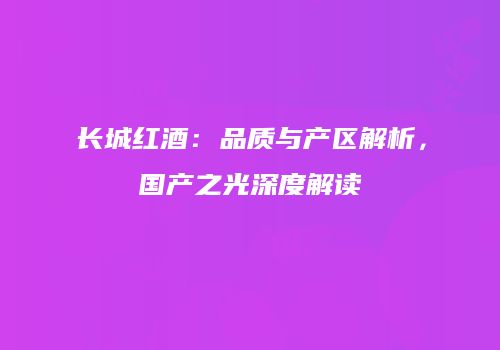 长城红酒：品质与产区解析，国产之光深度解读