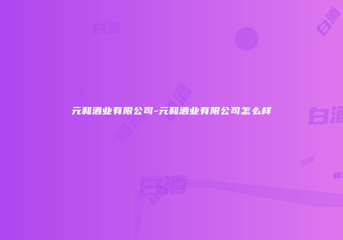 元和酒业有限公司-元和酒业有限公司怎么样