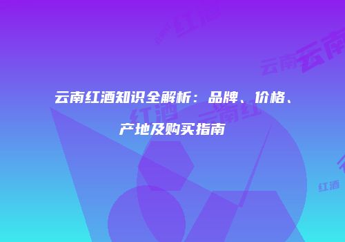 云南红酒知识全解析：品牌、价格、产地及购买指南