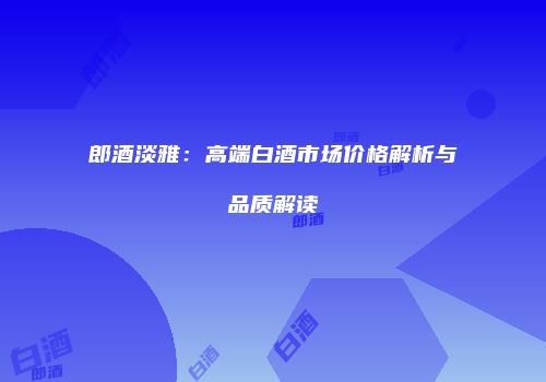 郎酒淡雅：高端白酒市场价格解析与品质解读