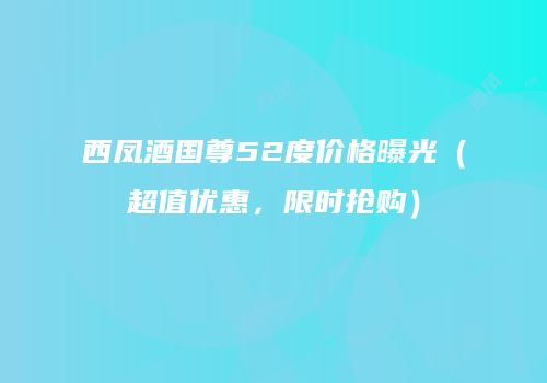 西凤酒国尊52度价格曝光（超值优惠，限时抢购）