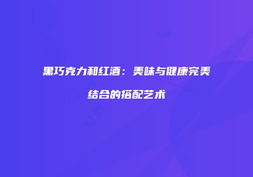 黑巧克力和红酒：美味与健康完美结合的搭配艺术