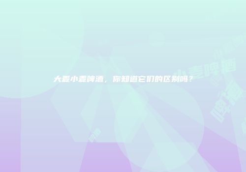大麦小麦啤酒，你知道它们的区别吗？