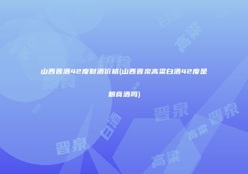 山西晋酒42度财酒价格(山西晋泉高粱白酒42度是粮食酒吗)