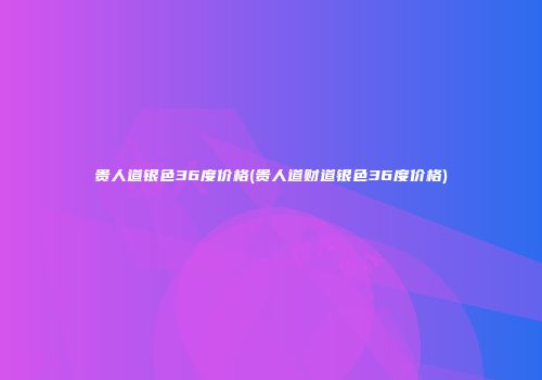 贵人道银色36度价格(贵人道财道银色36度价格)