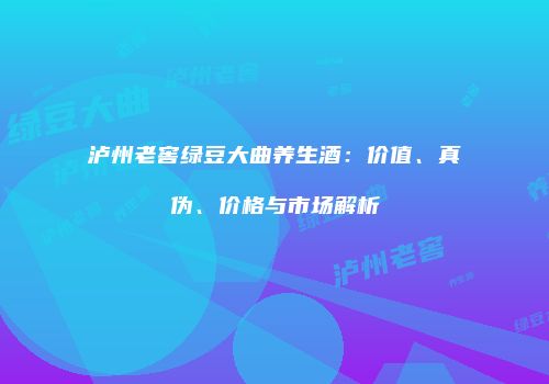 泸州老窖绿豆大曲养生酒：价值、真伪、价格与市场解析