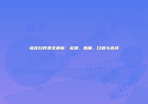 福佳白啤酒全解析：起源、热量、口感与选择