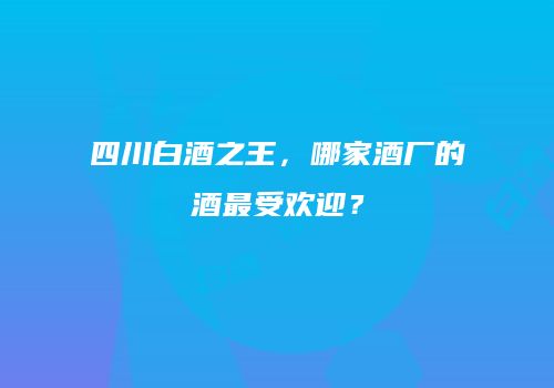四川白酒之王，哪家酒厂的酒最受欢迎？