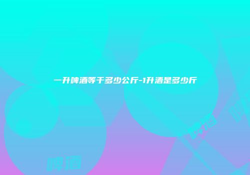 一升啤酒等于多少公斤-1升酒是多少斤