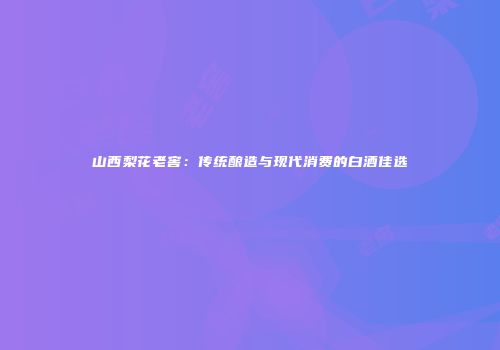 山西梨花老窖：传统酿造与现代消费的白酒佳选