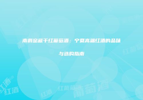 南爵窑藏干红葡萄酒：宁夏高端红酒的品味与选购指南