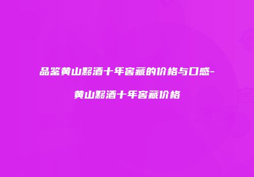 品鉴黄山黟酒十年窖藏的价格与口感-黄山黟酒十年窖藏价格
