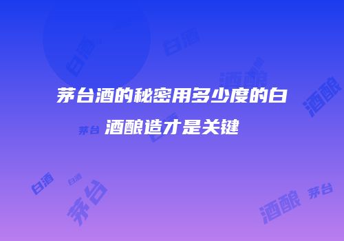 茅台酒的秘密用多少度的白酒酿造才是关键