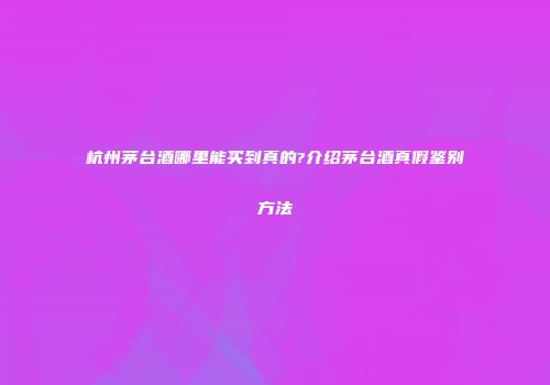 杭州茅台酒哪里能买到真的?介绍茅台酒真假鉴别方法