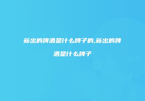 新出的啤酒是什么牌子的,新出的啤酒是什么牌子