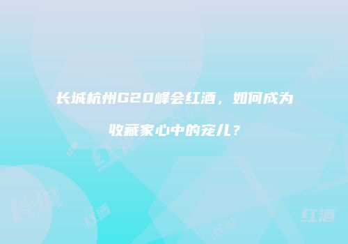 长城杭州G20峰会红酒，如何成为收藏家心中的宠儿？