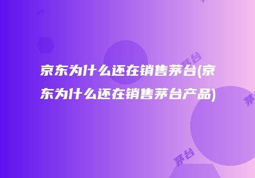 京东为什么还在销售茅台(京东为什么还在销售茅台产品)