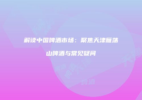 解读中国啤酒市场：聚焦天津雁荡山啤酒与常见疑问