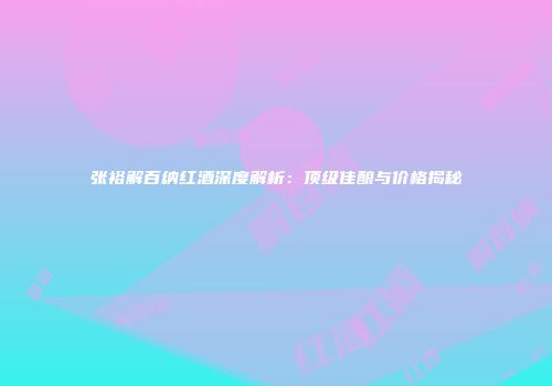 张裕解百纳红酒深度解析：顶级佳酿与价格揭秘