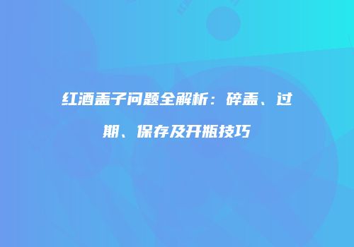 红酒盖子问题全解析：碎盖、过期、保存及开瓶技巧