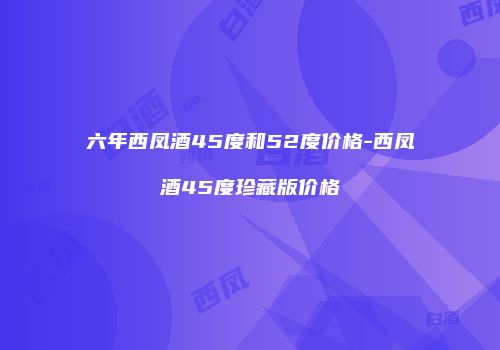 六年西凤酒45度和52度价格-西凤酒45度珍藏版价格