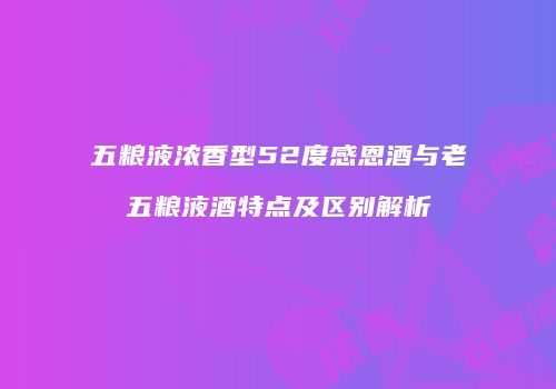 五粮液浓香型52度感恩酒与老五粮液酒特点及区别解析