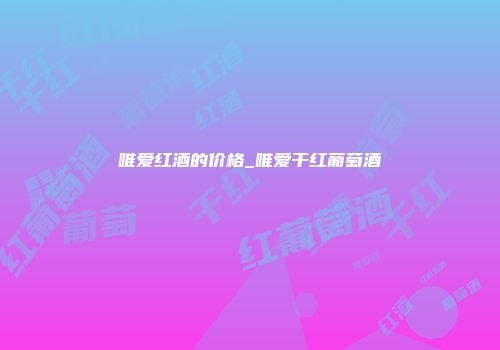 唯爱红酒的价格_唯爱干红葡萄酒