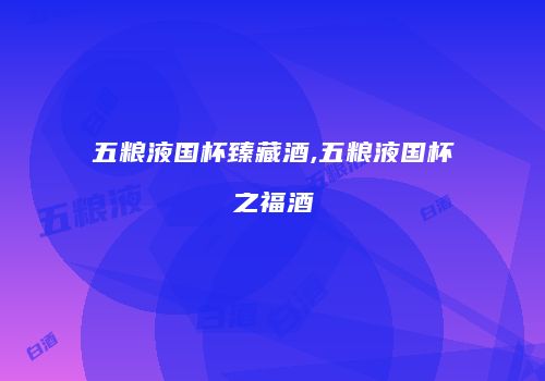 五粮液国杯臻藏酒,五粮液国杯之福酒