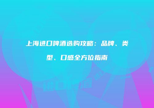 上海进口啤酒选购攻略：品牌、类型、口感全方位指南