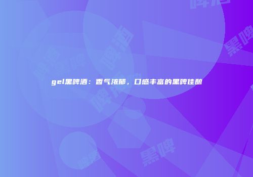 gel黑啤酒：香气浓郁，口感丰富的黑啤佳酿