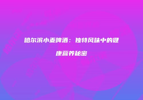 哈尔滨小麦啤酒：独特风味中的健康营养秘密