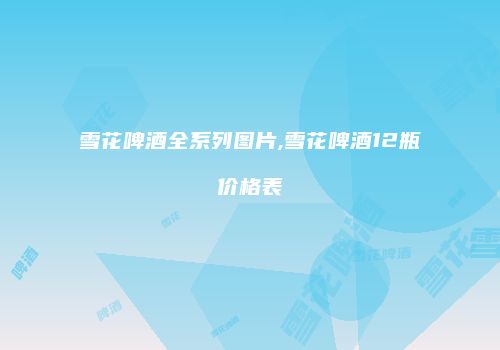 雪花啤酒全系列图片,雪花啤酒12瓶价格表