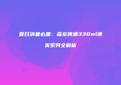 夏日消暑必备：燕京啤酒330ml清爽系列全解析