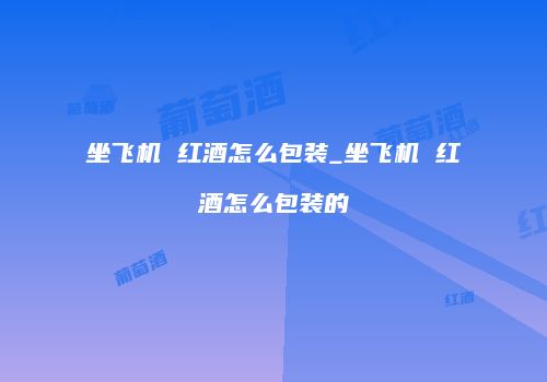坐飞机 红酒怎么包装_坐飞机 红酒怎么包装的