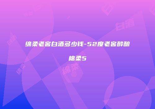 绵柔老窖白酒多少钱-52度老窖醇酿棉柔5