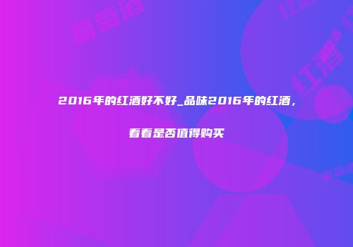 2016年的红酒好不好_品味2016年的红酒，看看是否值得购买