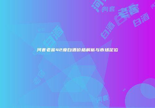 河套老窖42度白酒价格解析与市场定位