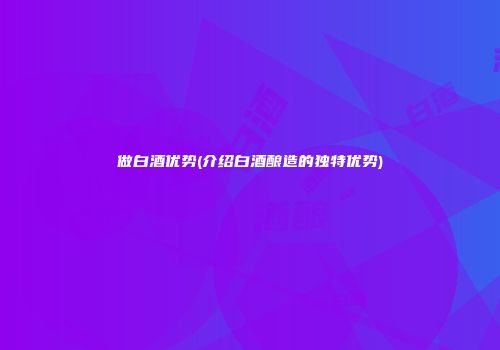 做白酒优势(介绍白酒酿造的独特优势)