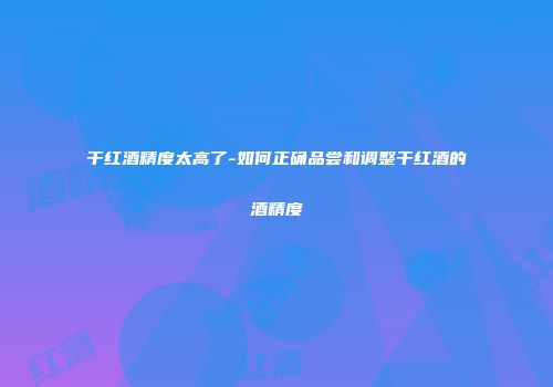 干红酒精度太高了-如何正确品尝和调整干红酒的酒精度