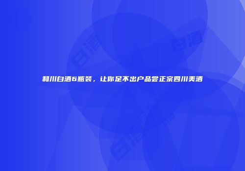 和川白酒6瓶装，让你足不出户品尝正宗四川美酒