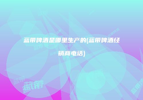蓝带啤酒是哪里生产的(蓝带啤酒经销商电话)