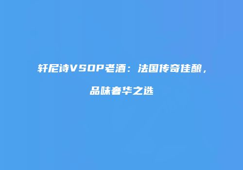 轩尼诗VSOP老酒：法国传奇佳酿，品味奢华之选