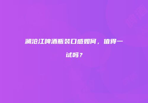 澜沧江啤酒瓶装口感如何，值得一试吗？