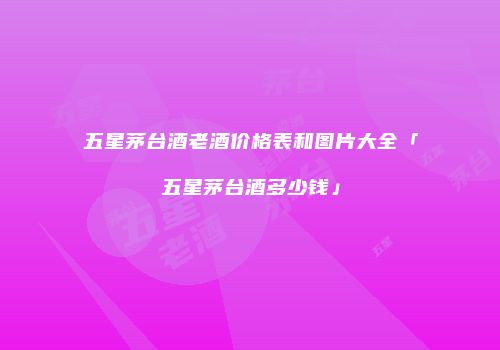 五星茅台酒老酒价格表和图片大全「五星茅台酒多少钱」