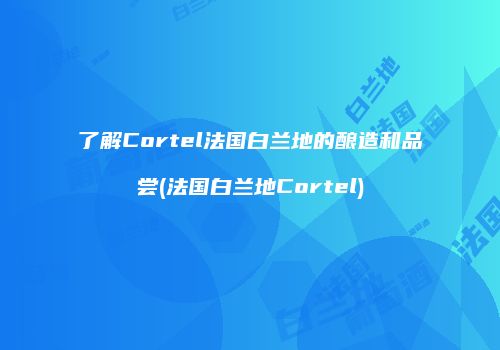 了解Cortel法国白兰地的酿造和品尝(法国白兰地Cortel)