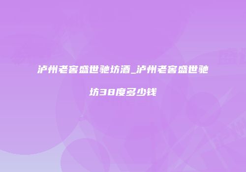 泸州老窖盛世驰坊酒_泸州老窖盛世驰坊38度多少钱