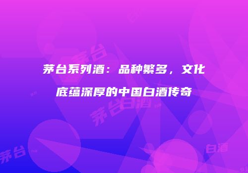 茅台系列酒：品种繁多，文化底蕴深厚的中国白酒传奇