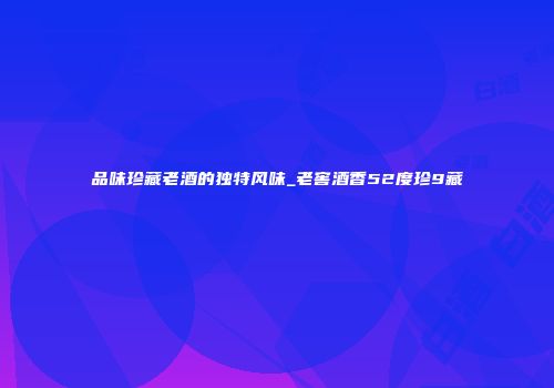 品味珍藏老酒的独特风味_老窖酒香52度珍9藏