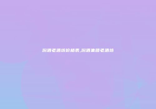 汾酒老酒坊价格表,汾酒集团老酒坊