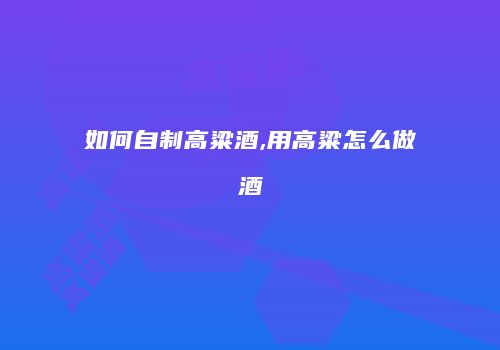 如何自制高粱酒,用高粱怎么做酒